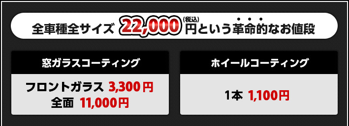 全車種全サイズ22,000円(税込)という革命的なお値段:窓ガラスコーティング/フロントガラス 3,300円～ 全面 11,000円～:ホイールコーティング/1本 1,100円～